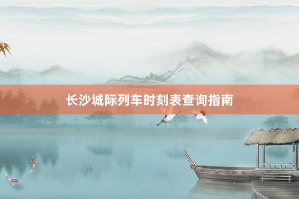 长沙城际列车时刻表查询指南