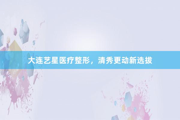 大连艺星医疗整形,清秀更动新选拔